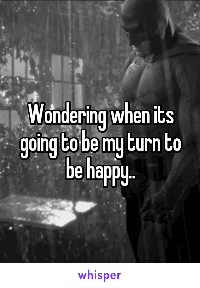 Wondering when its going to be my turn to be happy..