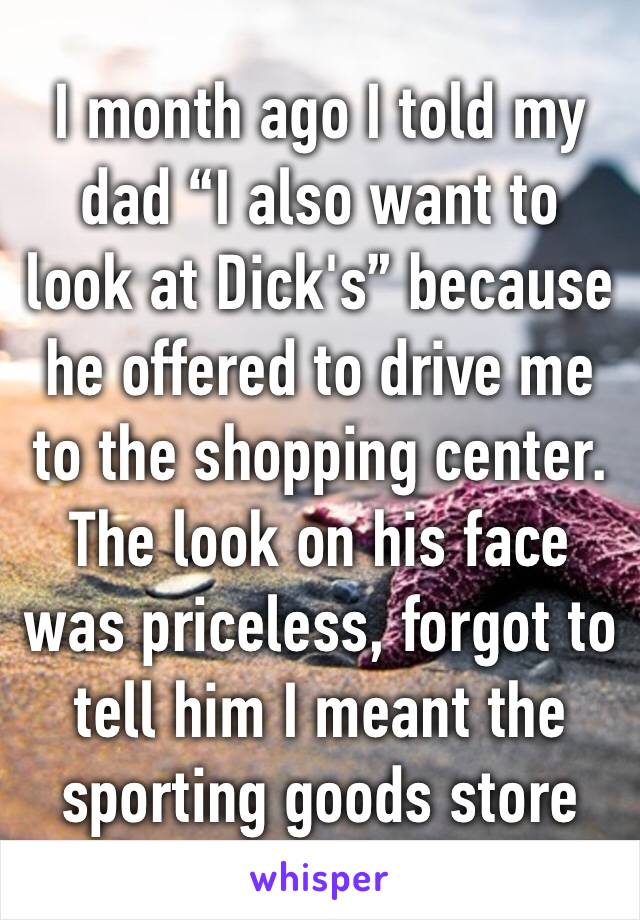 I month ago I told my dad “I also want to look at Dick's” because he offered to drive me to the shopping center. The look on his face was priceless, forgot to tell him I meant the sporting goods store