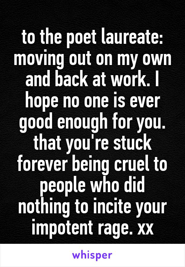 to the poet laureate: moving out on my own and back at work. I hope no one is ever good enough for you. that you're stuck forever being cruel to people who did nothing to incite your impotent rage. xx