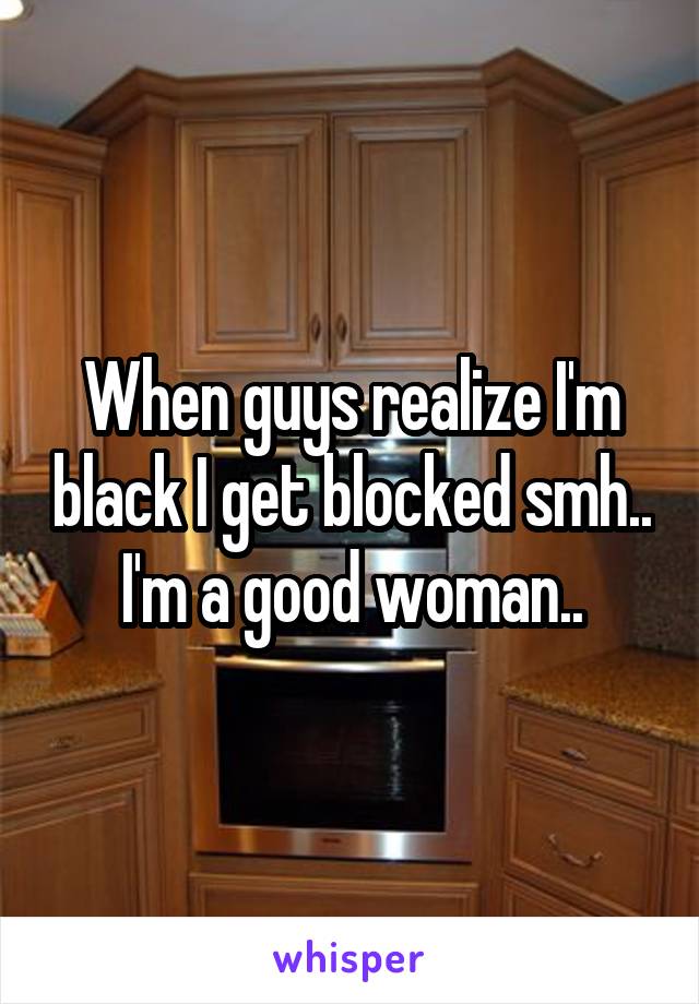 When guys realize I'm black I get blocked smh.. I'm a good woman..