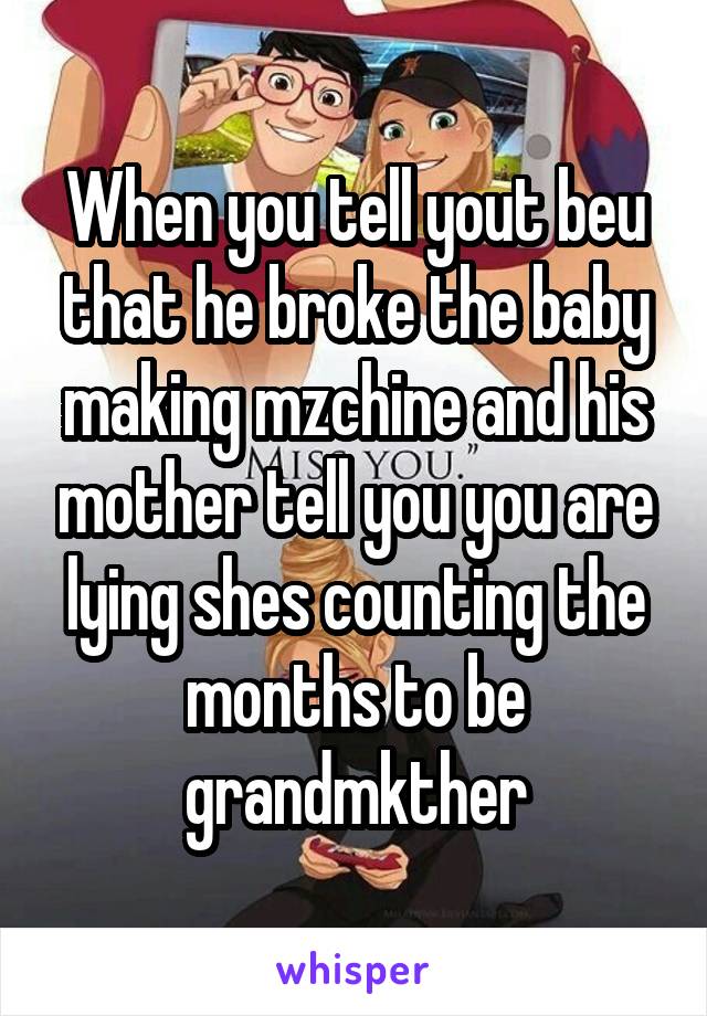 When you tell yout beu that he broke the baby making mzchine and his mother tell you you are lying shes counting the months to be grandmkther