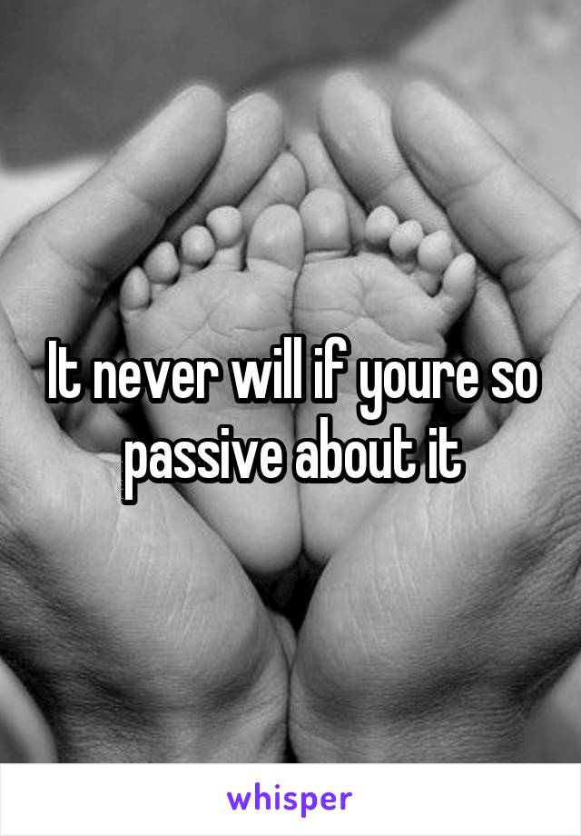 It never will if youre so passive about it