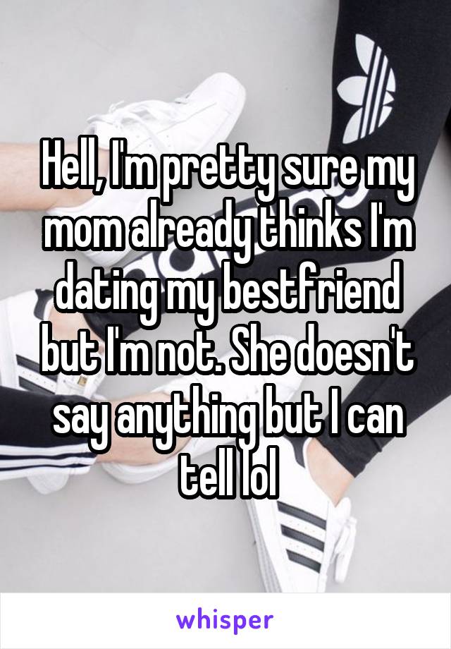 Hell, I'm pretty sure my mom already thinks I'm dating my bestfriend but I'm not. She doesn't say anything but I can tell lol