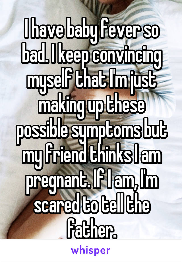 I have baby fever so bad. I keep convincing myself that I'm just making up these possible symptoms but my friend thinks I am pregnant. If I am, I'm scared to tell the father.