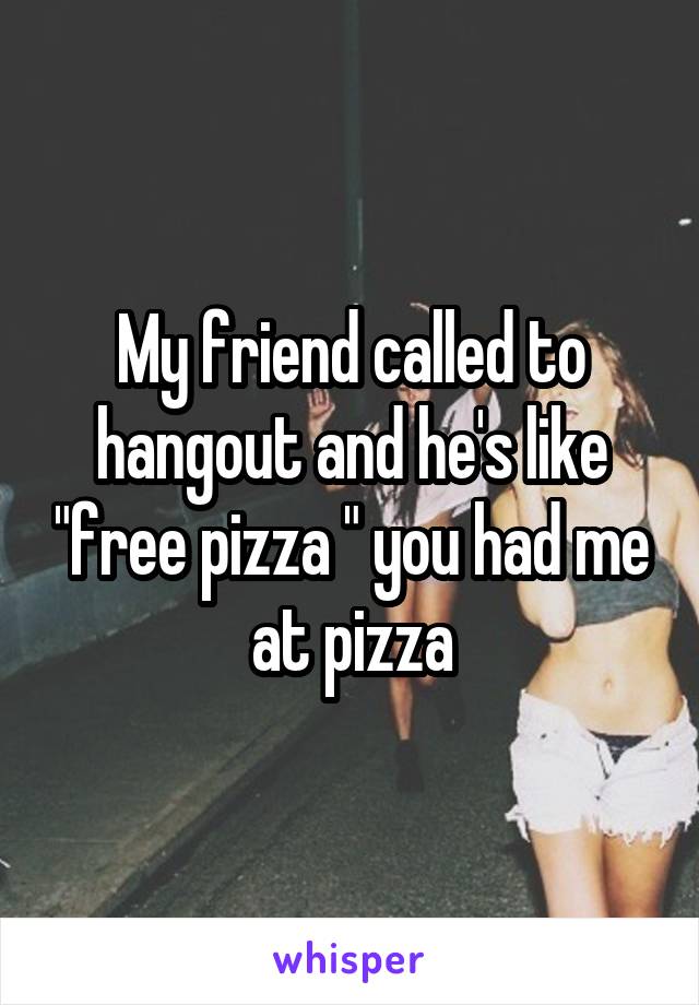 My friend called to hangout and he's like "free pizza " you had me at pizza