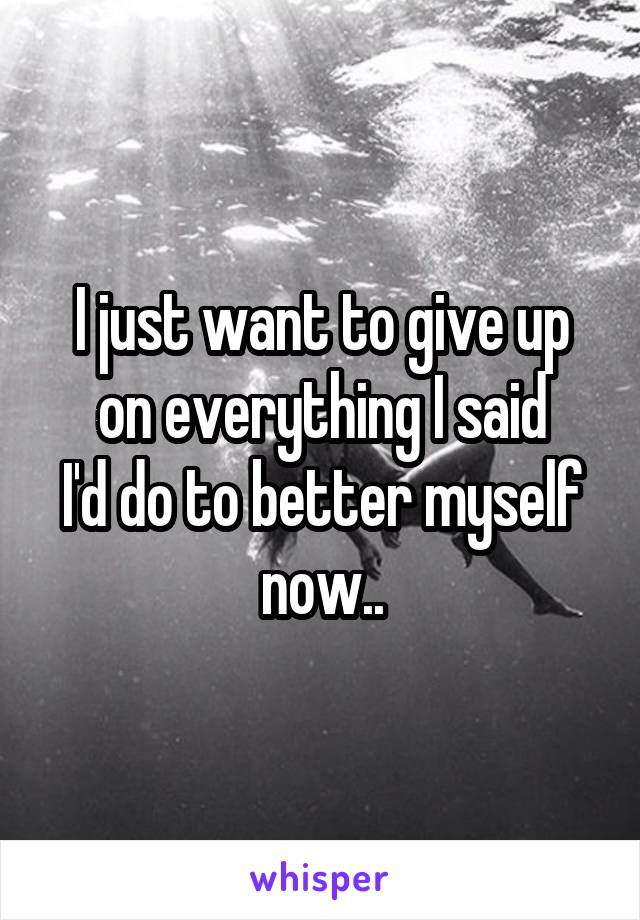 I just want to give up on everything I said
I'd do to better myself now..