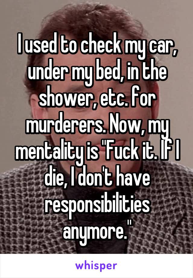 I used to check my car, under my bed, in the shower, etc. for murderers. Now, my mentality is "Fuck it. If I die, I don't have responsibilities anymore."