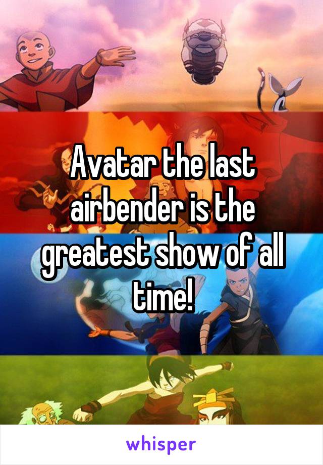 Avatar the last airbender is the greatest show of all time!