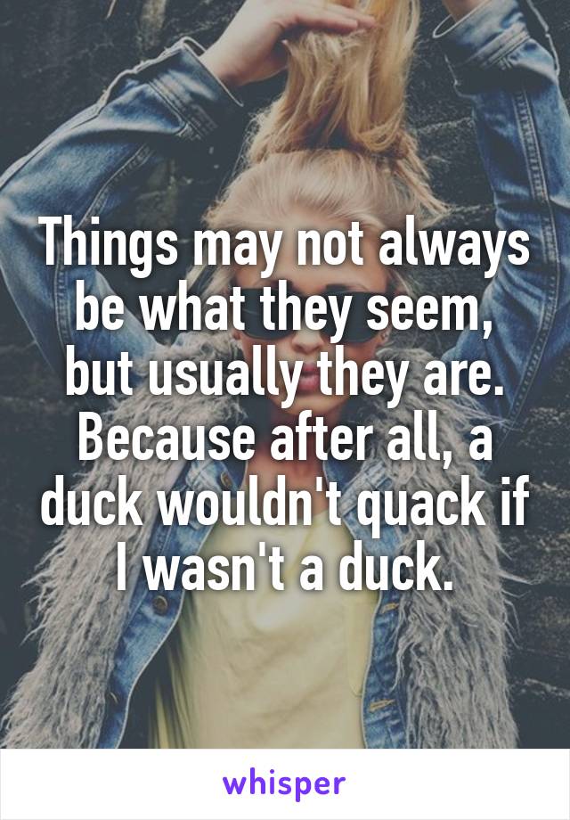 Things may not always be what they seem, but usually they are. Because after all, a duck wouldn't quack if I wasn't a duck.