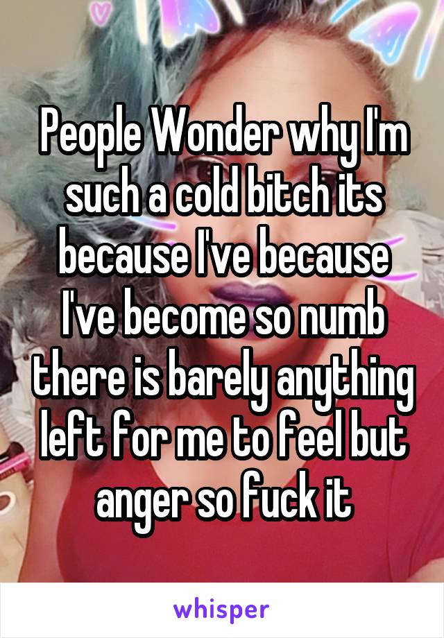 People Wonder why I'm such a cold bitch its because I've because I've become so numb there is barely anything left for me to feel but anger so fuck it