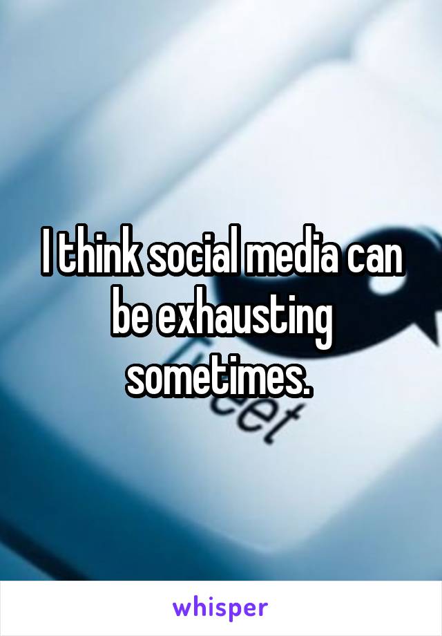 I think social media can be exhausting sometimes. 