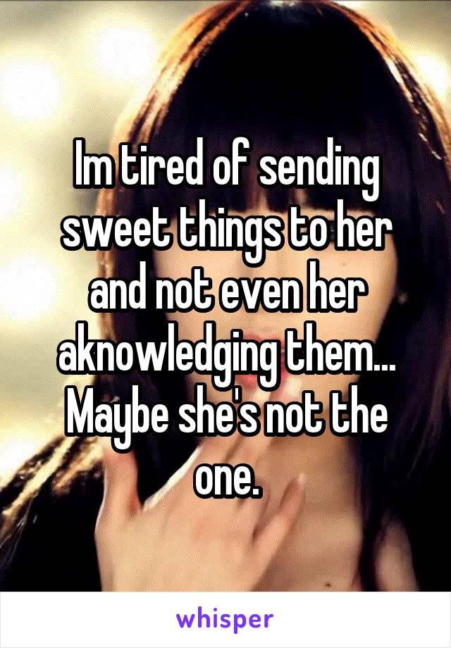 Im tired of sending sweet things to her and not even her aknowledging them... Maybe she's not the one.