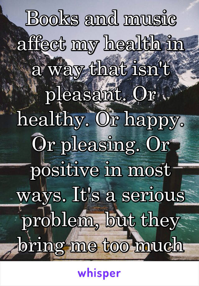 Books and music affect my health in a way that isn't pleasant. Or healthy. Or happy. Or pleasing. Or positive in most ways. It's a serious problem, but they bring me too much escape to stop. 