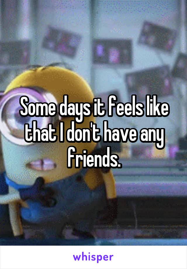 Some days it feels like that I don't have any friends.