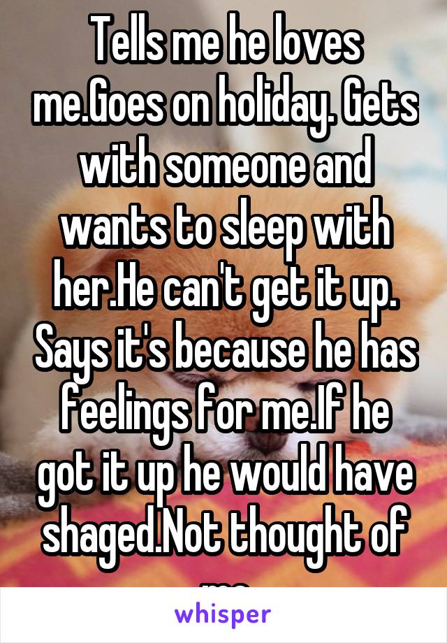 Tells me he loves me.Goes on holiday. Gets with someone and wants to sleep with her.He can't get it up. Says it's because he has feelings for me.If he got it up he would have shaged.Not thought of me