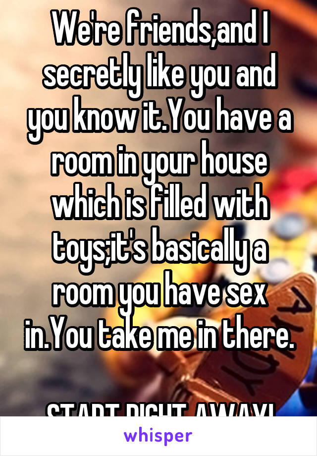 We're friends,and I secretly like you and you know it.You have a room in your house which is filled with toys;it's basically a room you have sex in.You take me in there.

START RIGHT AWAY!