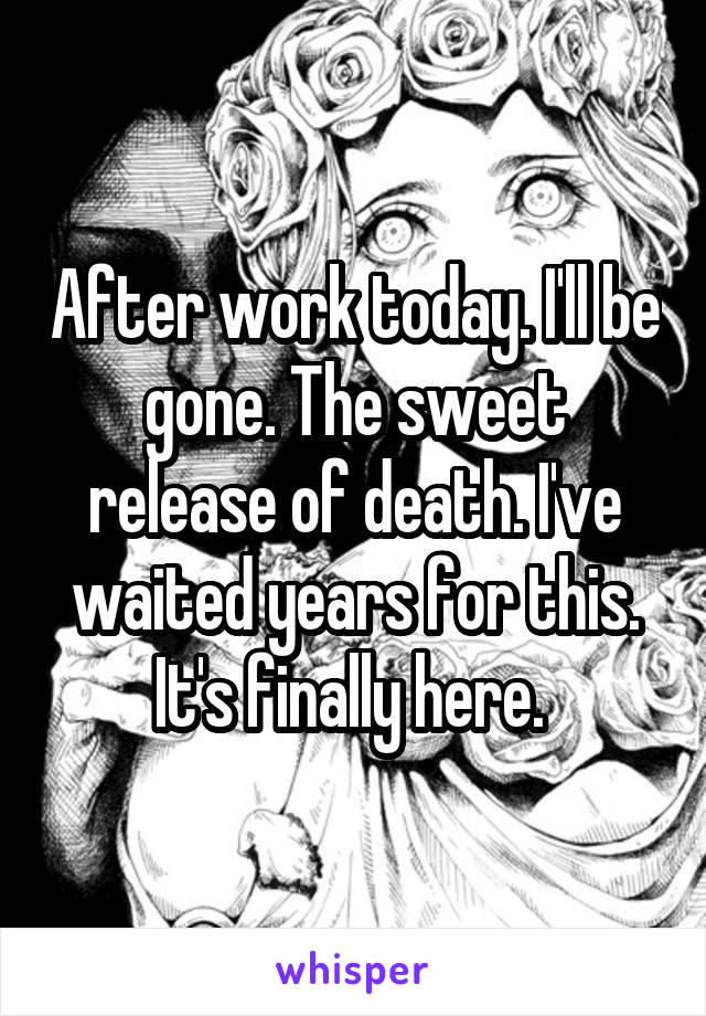 After work today. I'll be gone. The sweet release of death. I've waited years for this. It's finally here. 