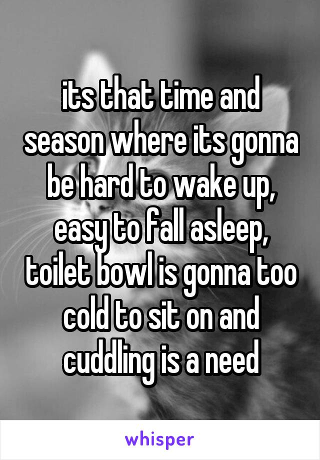 its that time and season where its gonna be hard to wake up, easy to fall asleep, toilet bowl is gonna too cold to sit on and cuddling is a need