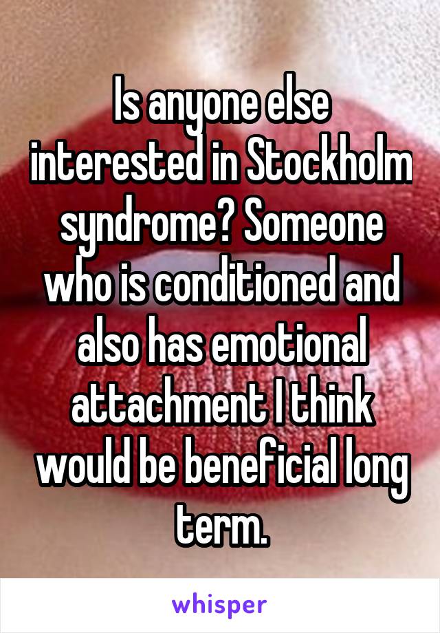 Is anyone else interested in Stockholm syndrome? Someone who is conditioned and also has emotional attachment I think would be beneficial long term.