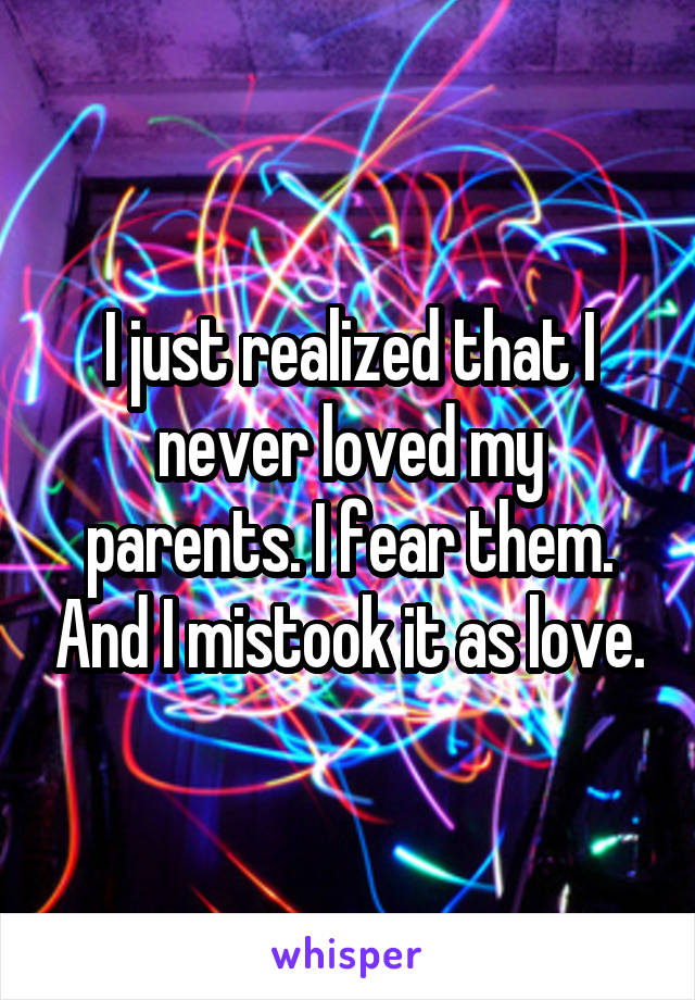 I just realized that I never loved my parents. I fear them. And I mistook it as love.