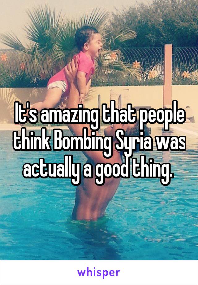 It's amazing that people think Bombing Syria was actually a good thing. 