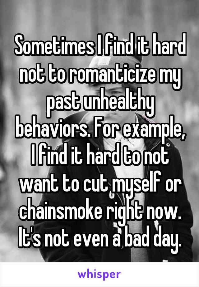 Sometimes I find it hard not to romanticize my past unhealthy behaviors. For example, I find it hard to not want to cut myself or chainsmoke right now. It's not even a bad day.