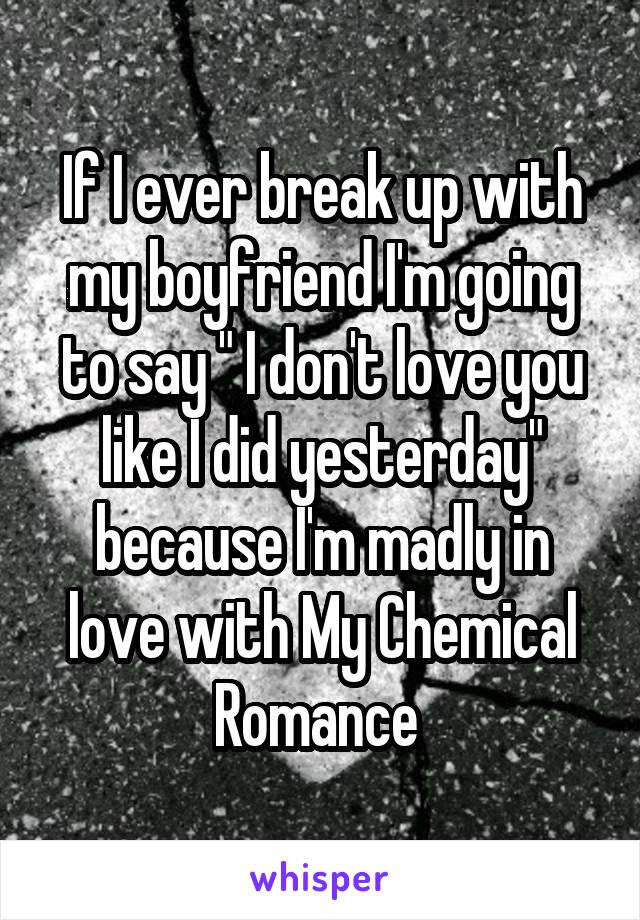 If I ever break up with my boyfriend I'm going to say " I don't love you like I did yesterday" because I'm madly in love with My Chemical Romance 