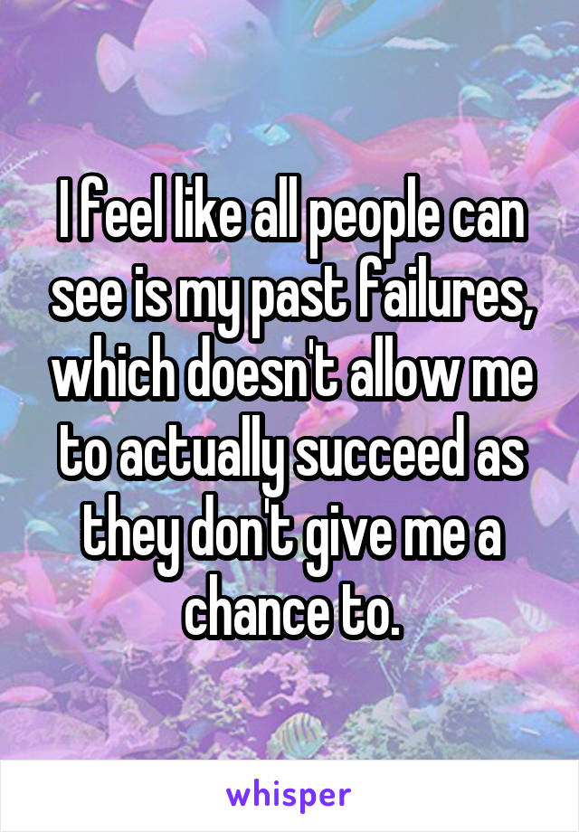 I feel like all people can see is my past failures, which doesn't allow me to actually succeed as they don't give me a chance to.