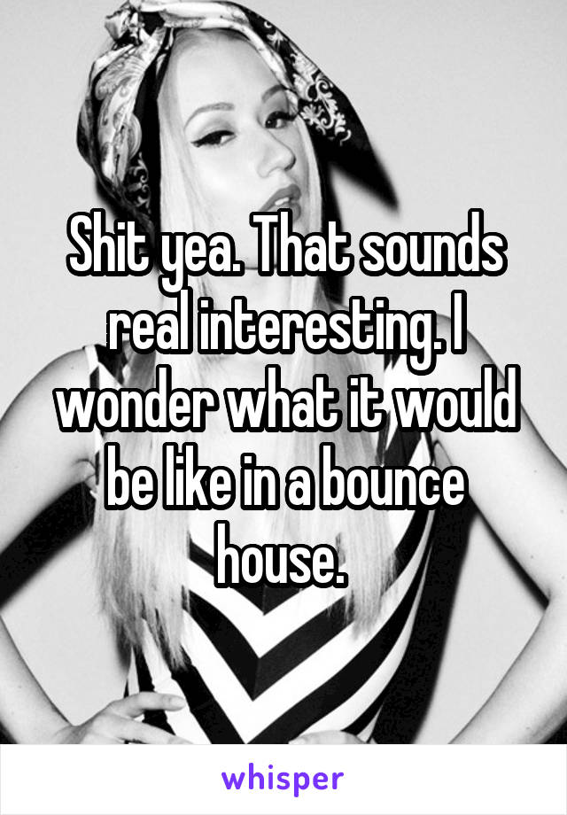 Shit yea. That sounds real interesting. I wonder what it would be like in a bounce house. 