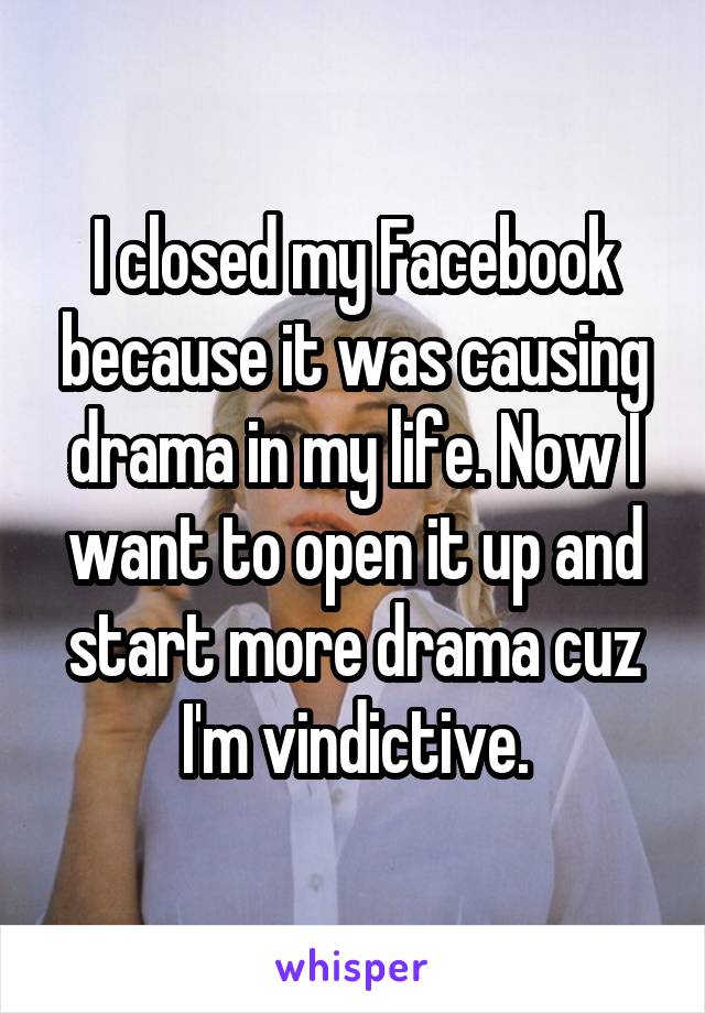 I closed my Facebook because it was causing drama in my life. Now I want to open it up and start more drama cuz I'm vindictive.