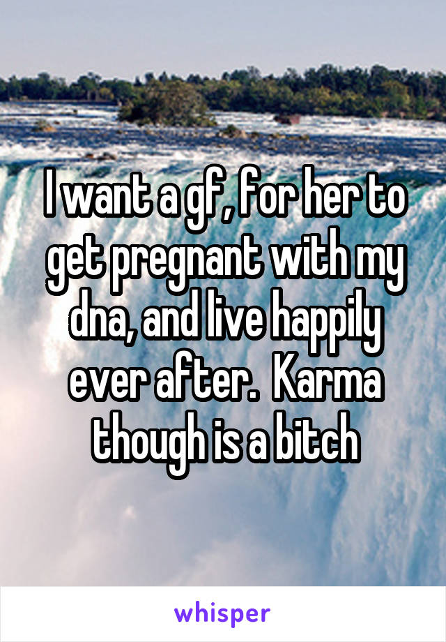 I want a gf, for her to get pregnant with my dna, and live happily ever after.  Karma though is a bitch