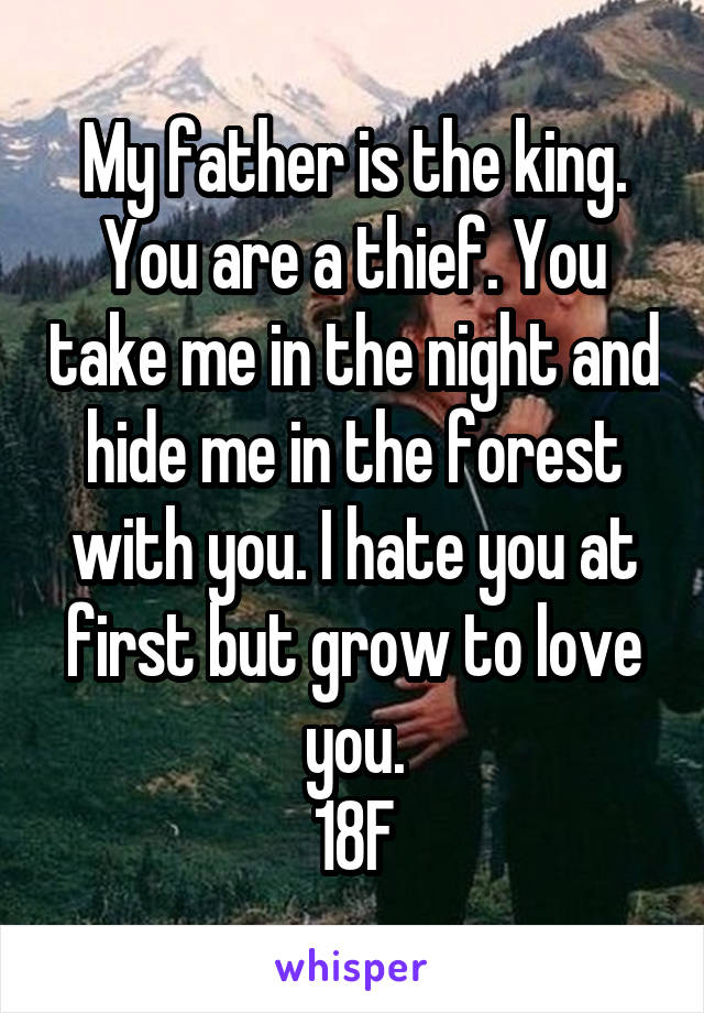 My father is the king. You are a thief. You take me in the night and hide me in the forest with you. I hate you at first but grow to love you.
18F