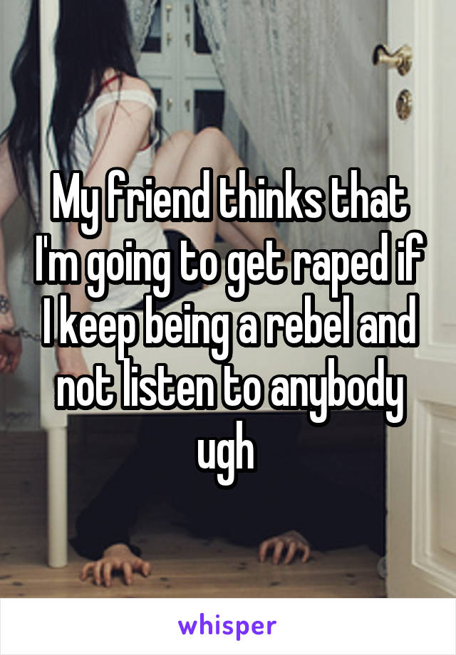 My friend thinks that I'm going to get raped if I keep being a rebel and not listen to anybody ugh 