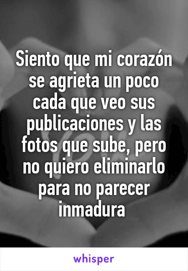 Siento que mi corazón se agrieta un poco cada que veo sus publicaciones y las fotos que sube, pero no quiero eliminarlo para no parecer inmadura 