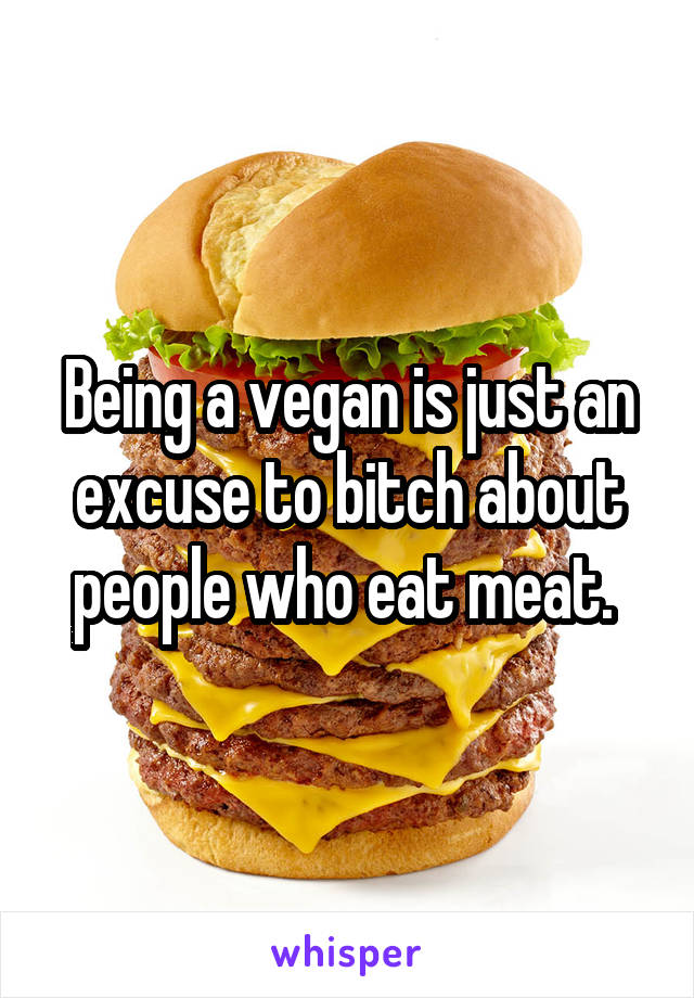 Being a vegan is just an excuse to bitch about people who eat meat. 