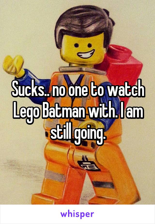 Sucks.. no one to watch Lego Batman with. I am still going.