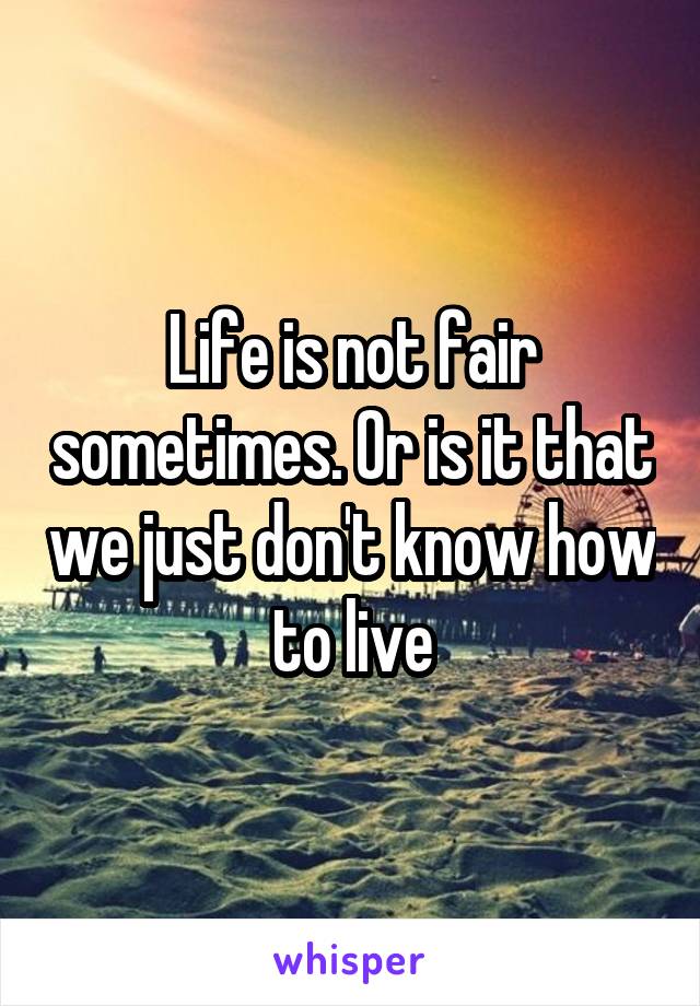 Life is not fair sometimes. Or is it that we just don't know how to live