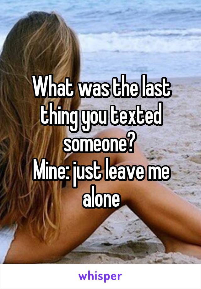 What was the last thing you texted someone? 
Mine: just leave me alone