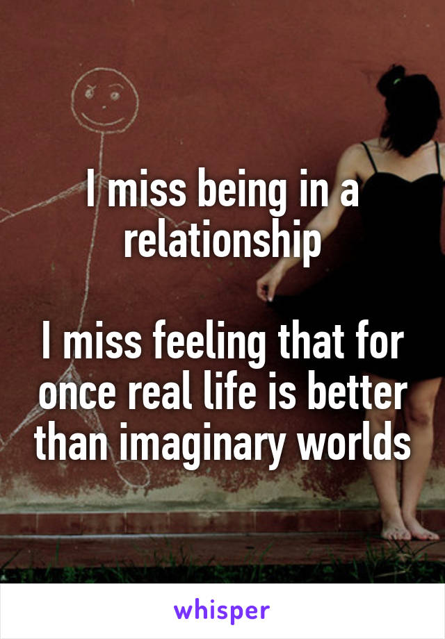 I miss being in a relationship

I miss feeling that for once real life is better than imaginary worlds