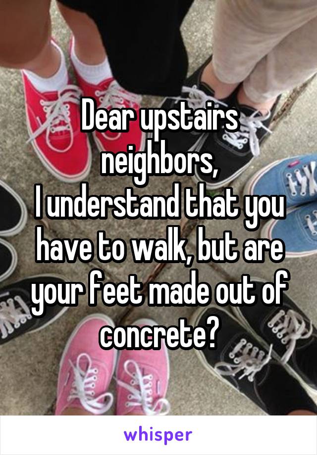 Dear upstairs neighbors,
I understand that you have to walk, but are your feet made out of concrete?