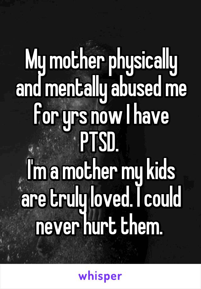 My mother physically and mentally abused me for yrs now I have PTSD. 
I'm a mother my kids are truly loved. I could never hurt them. 