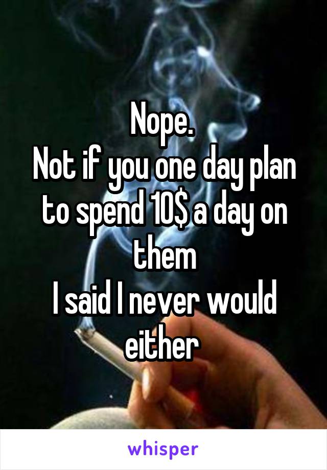 Nope. 
Not if you one day plan to spend 10$ a day on them
I said I never would either 