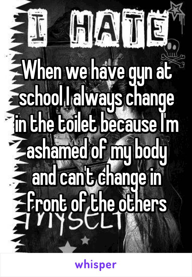 When we have gyn at school I always change in the toilet because I'm ashamed of my body and can't change in front of the others