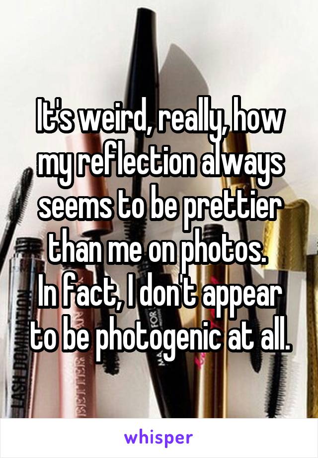 It's weird, really, how my reflection always seems to be prettier than me on photos. 
In fact, I don't appear to be photogenic at all.