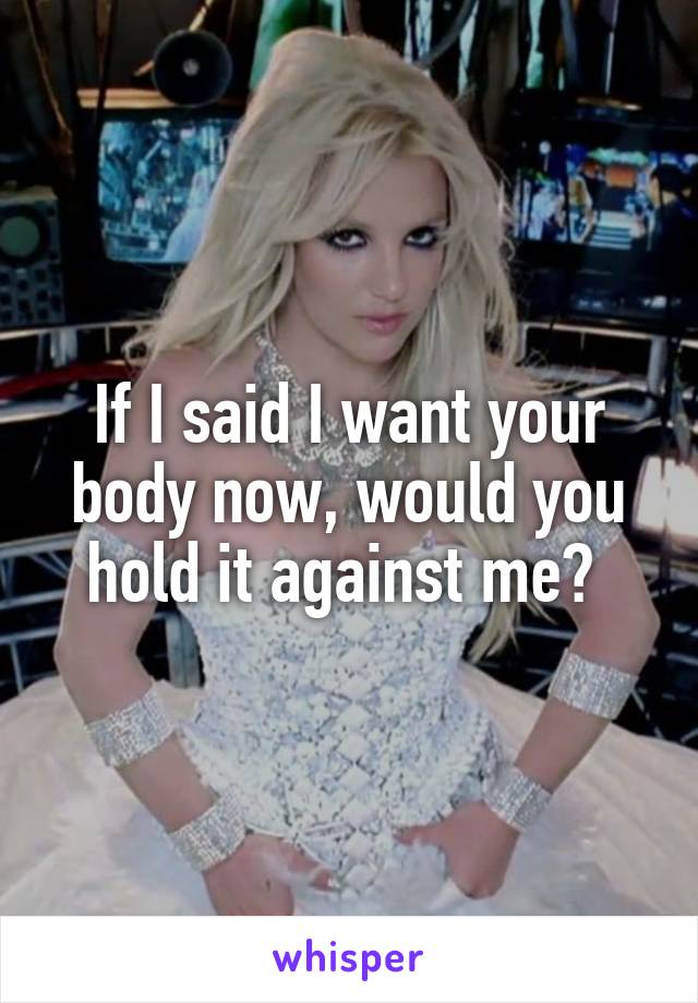 If I said I want your body now, would you hold it against me? 