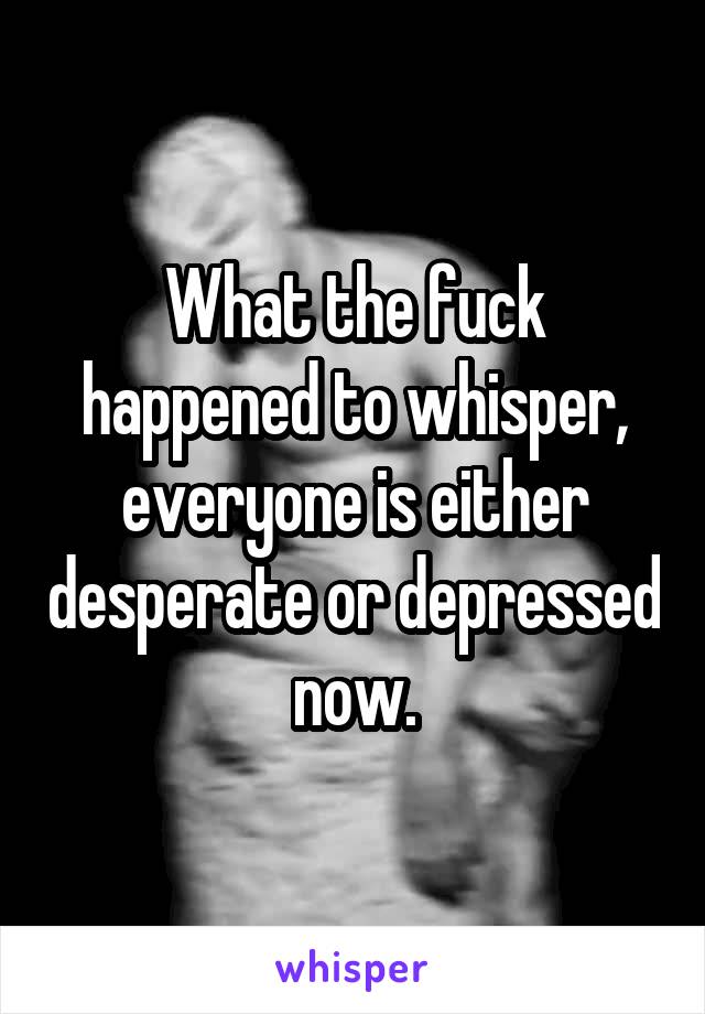 What the fuck happened to whisper, everyone is either desperate or depressed now.