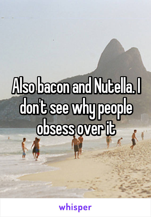 Also bacon and Nutella. I don't see why people obsess over it