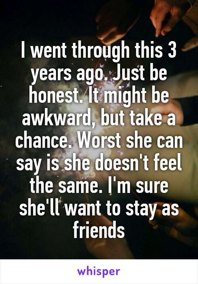 I went through this 3 years ago. Just be honest. It might be awkward, but take a chance. Worst she can say is she doesn't feel the same. I'm sure she'll want to stay as friends