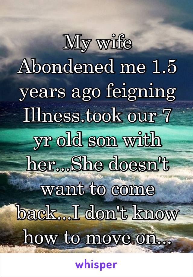 My wife Abondened me 1.5 years ago feigning Illness.took our 7 yr old son with her...She doesn't want to come back...I don't know how to move on...