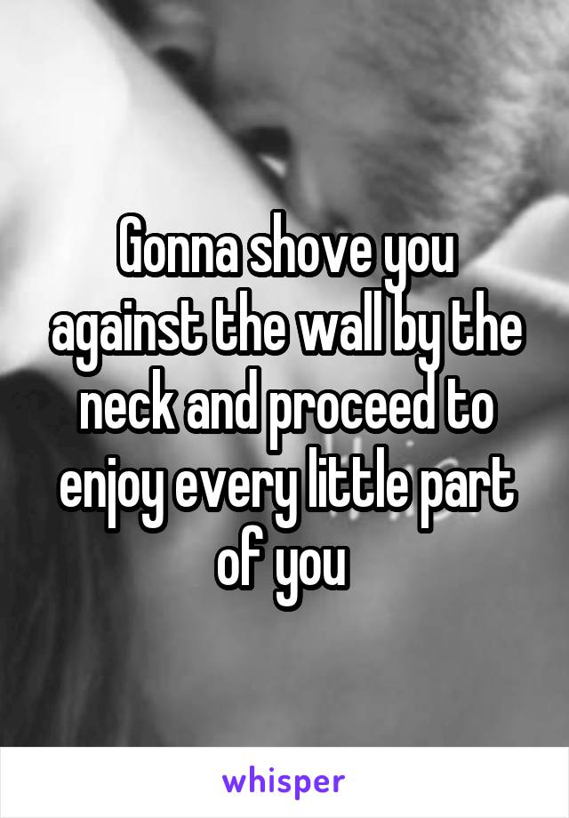 Gonna shove you against the wall by the neck and proceed to enjoy every little part of you 